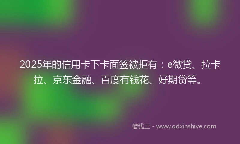 2025年的信用卡下卡面签被拒有：e微贷、拉卡拉、京东金融、百度有钱花、好期贷等。