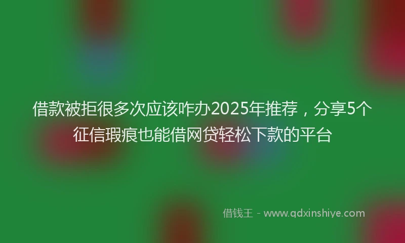借款被拒很多次应该咋办2025年推荐，分享5个征信瑕疵也能借网贷轻松下款的平台