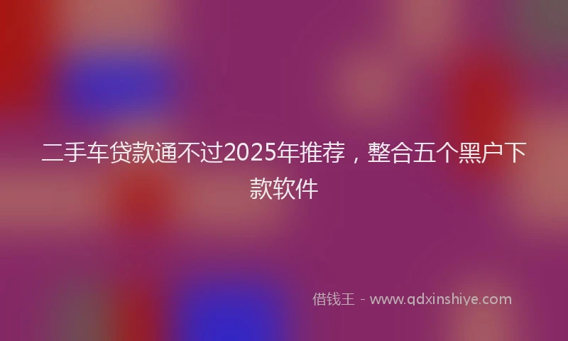 二手车贷款通不过2025年推荐，整合五个黑户下款软件