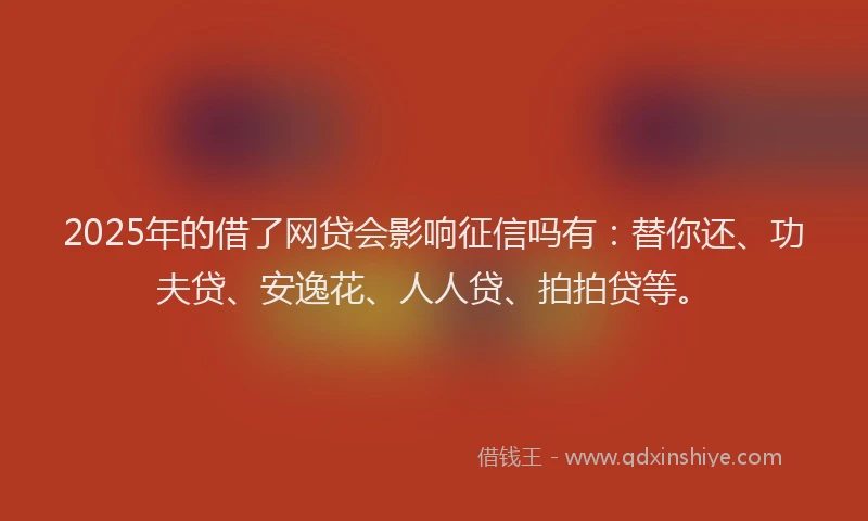 2025年的借了网贷会影响征信吗有：替你还、功夫贷、安逸花、人人贷、拍拍贷等。