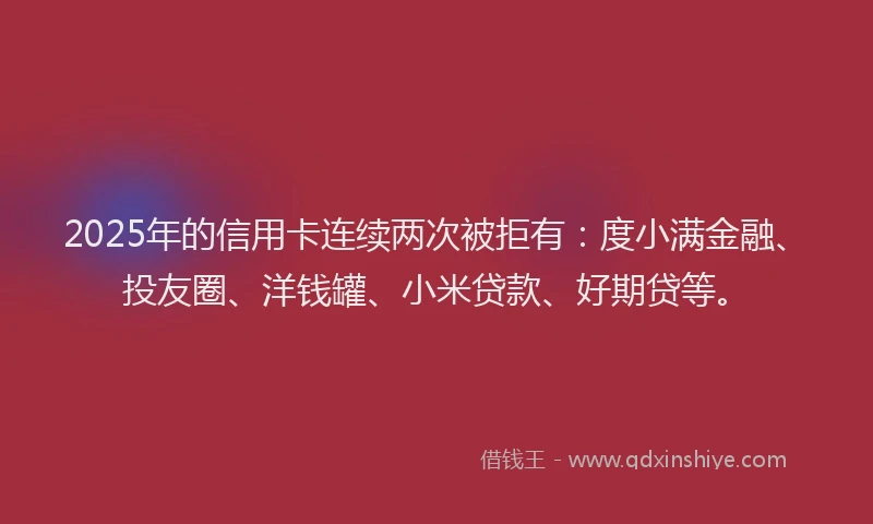 2025年的信用卡连续两次被拒有：度小满金融、投友圈、洋钱罐、小米贷款、好期贷等。
