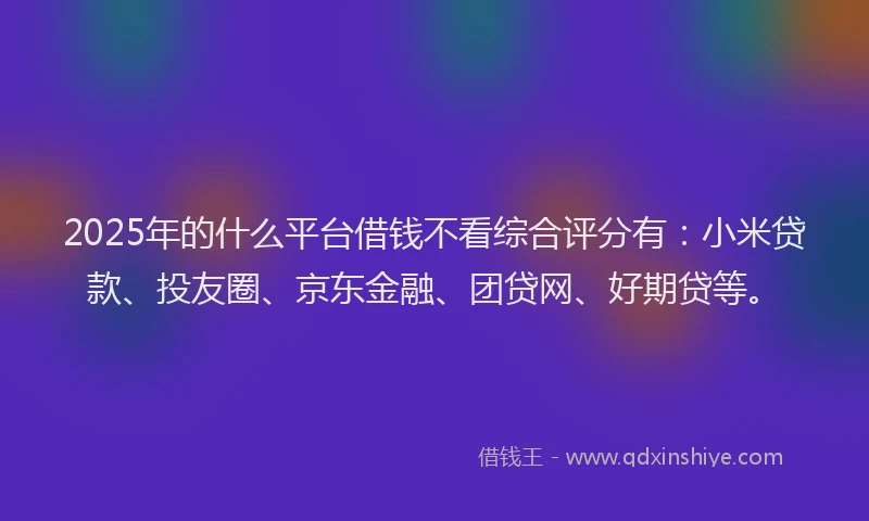 2025年的什么平台借钱不看综合评分有：小米贷款、投友圈、京东金融、团贷网、好期贷等。