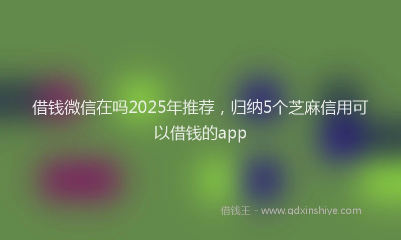 借钱微信在吗2025年推荐，归纳5个芝麻信用可以借钱的app