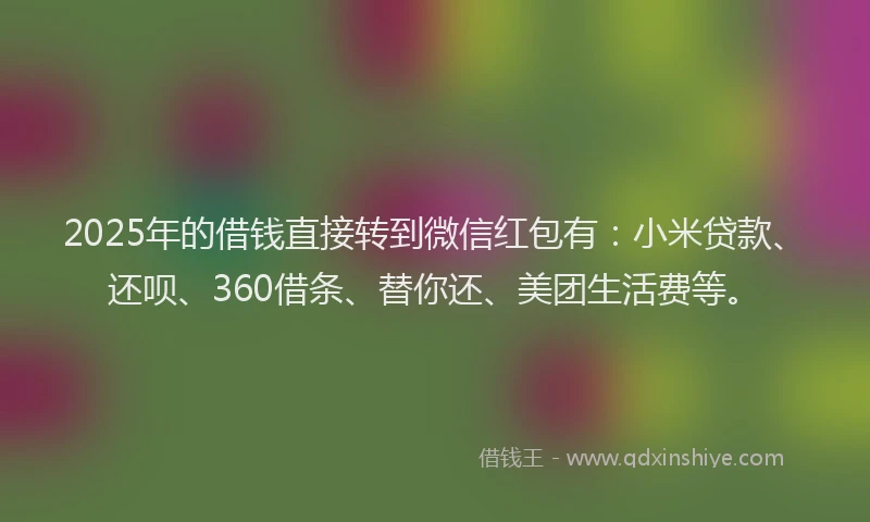 2025年的借钱直接转到微信红包有：小米贷款、还呗、360借条、替你还、美团生活费等。