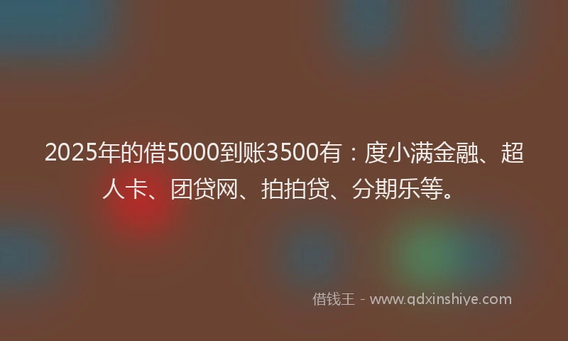 2025年的借5000到账3500有：度小满金融、超人卡、团贷网、拍拍贷、分期乐等。