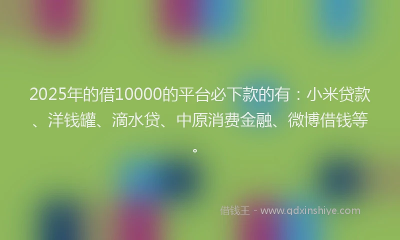 2025年的借10000的平台必下款的有：小米贷款、洋钱罐、滴水贷、中原消费金融、微博借钱等。