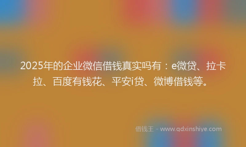 2025年的企业微信借钱真实吗有：e微贷、拉卡拉、百度有钱花、平安i贷、微博借钱等。