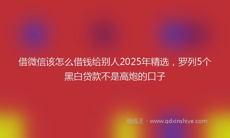 借微信该怎么借钱给别人2025年精选，罗列5个黑白贷款不是高炮的口子