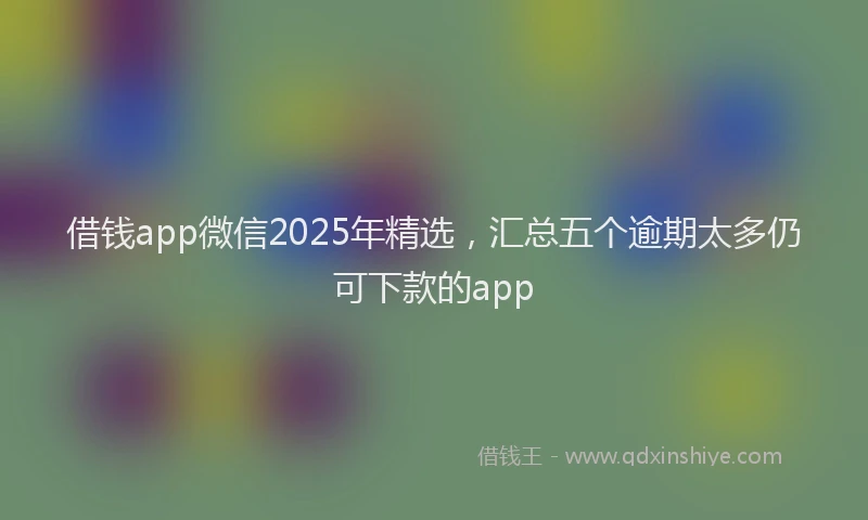 借钱app微信2025年精选，汇总五个逾期太多仍可下款的app
