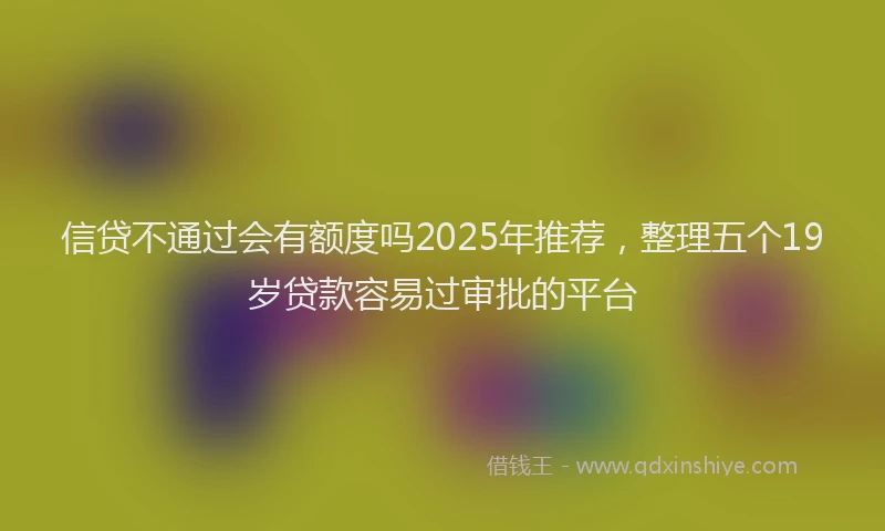 信贷不通过会有额度吗2025年推荐，整理五个19岁贷款容易过审批的平台