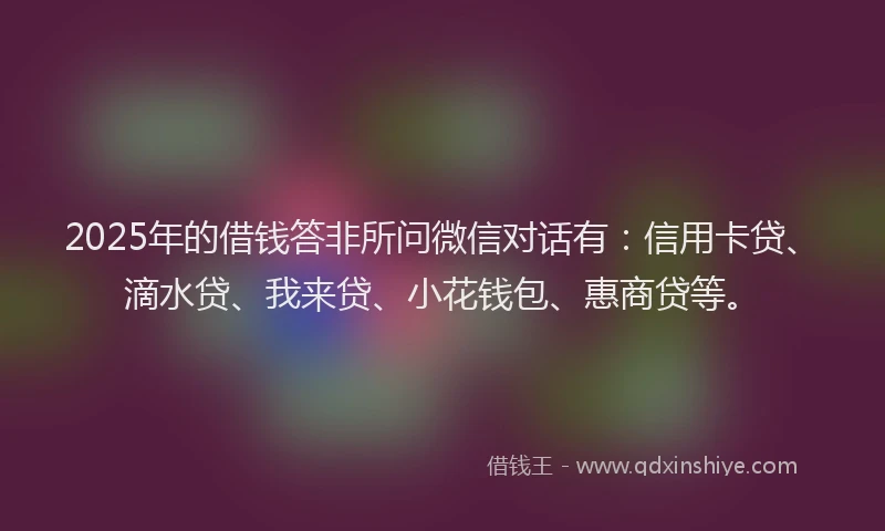 2025年的借钱答非所问微信对话有：信用卡贷、滴水贷、我来贷、小花钱包、惠商贷等。