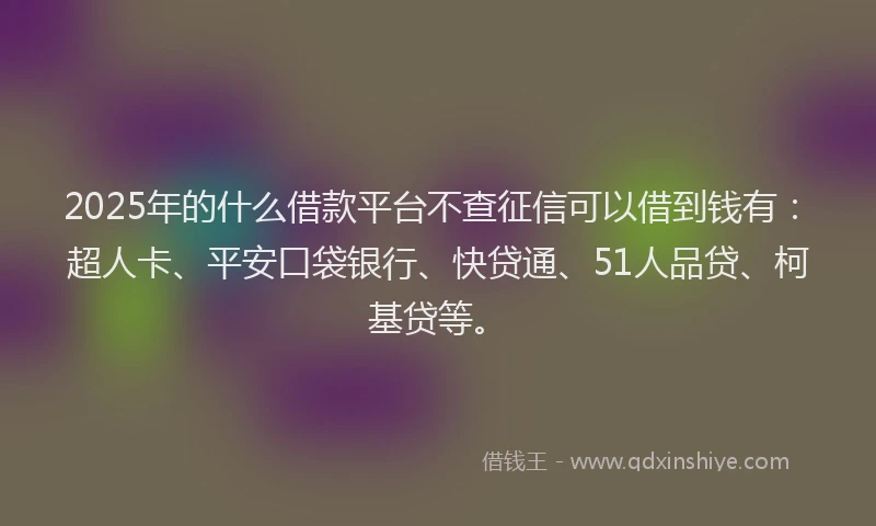 2025年的什么借款平台不查征信可以借到钱有：超人卡、平安口袋银行、快贷通、51人品贷、柯基贷等。