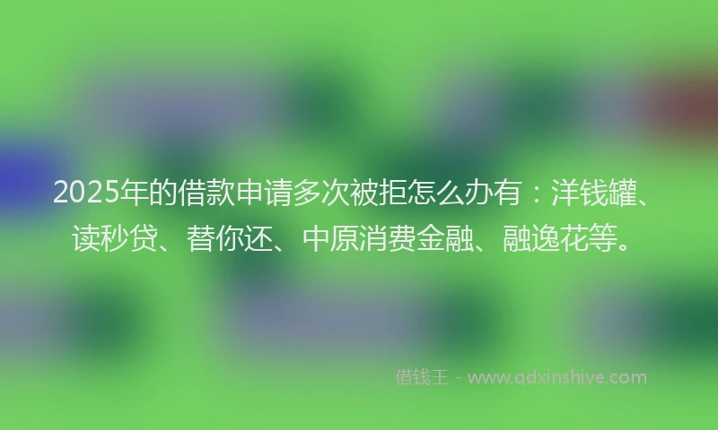 2025年的借款申请多次被拒怎么办有：洋钱罐、读秒贷、替你还、中原消费金融、融逸花等。