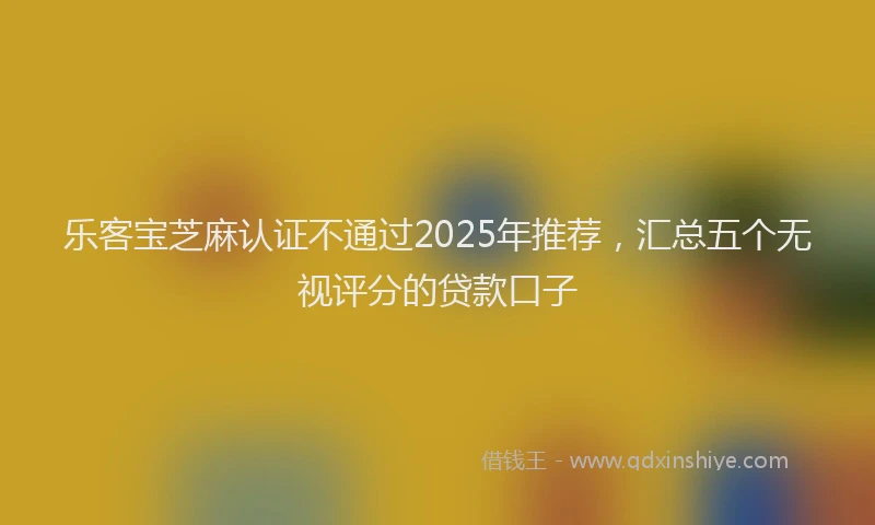 乐客宝芝麻认证不通过2025年推荐，汇总五个无视评分的贷款口子