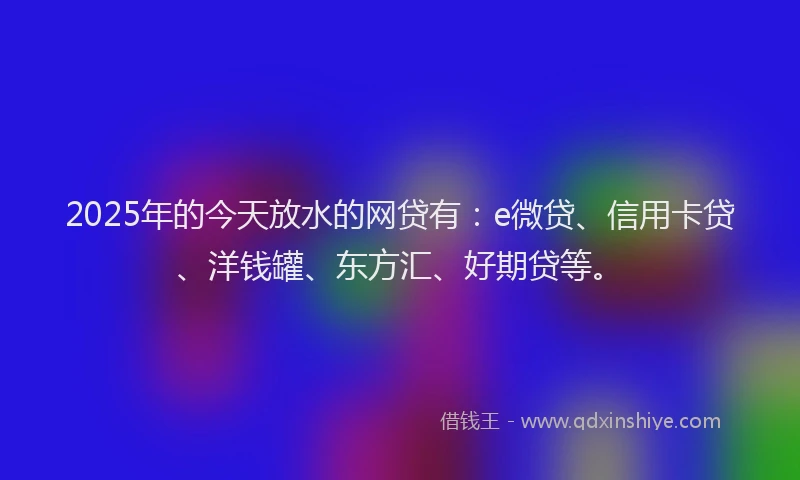 2025年的今天放水的网贷有：e微贷、信用卡贷、洋钱罐、东方汇、好期贷等。