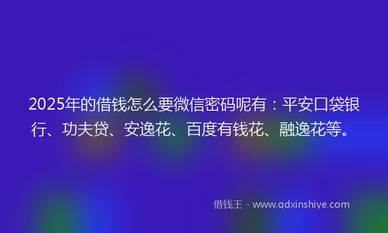 2025年的借钱怎么要微信密码呢有：平安口袋银行、功夫贷、安逸花、百度有钱花、融逸花等。