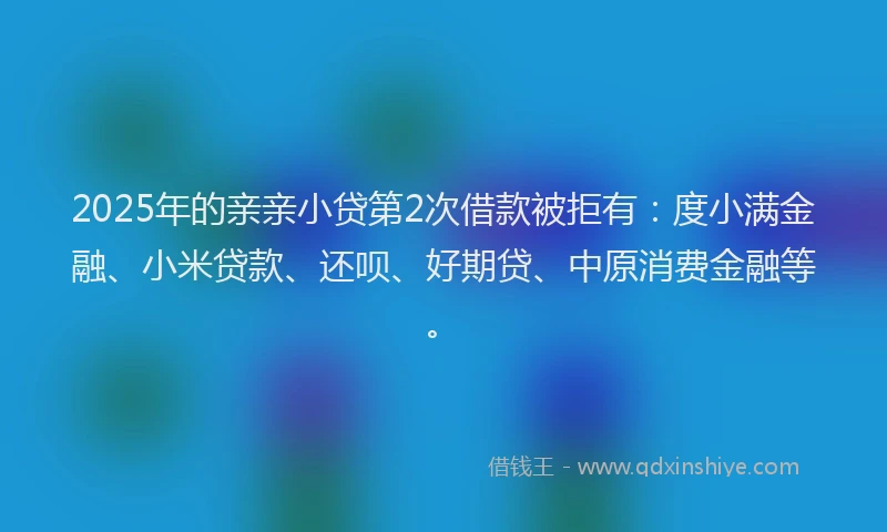 2025年的亲亲小贷第2次借款被拒有：度小满金融、小米贷款、还呗、好期贷、中原消费金融等。