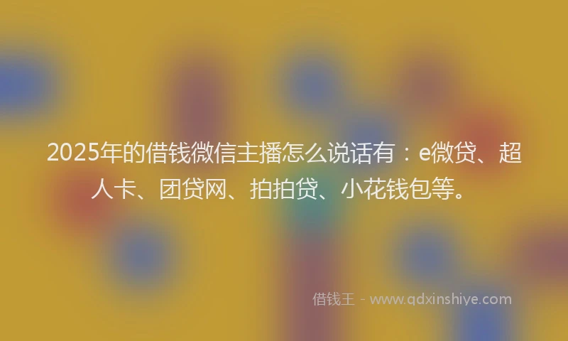 2025年的借钱微信主播怎么说话有：e微贷、超人卡、团贷网、拍拍贷、小花钱包等。