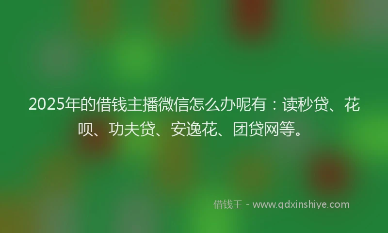 2025年的借钱主播微信怎么办呢有：读秒贷、花呗、功夫贷、安逸花、团贷网等。