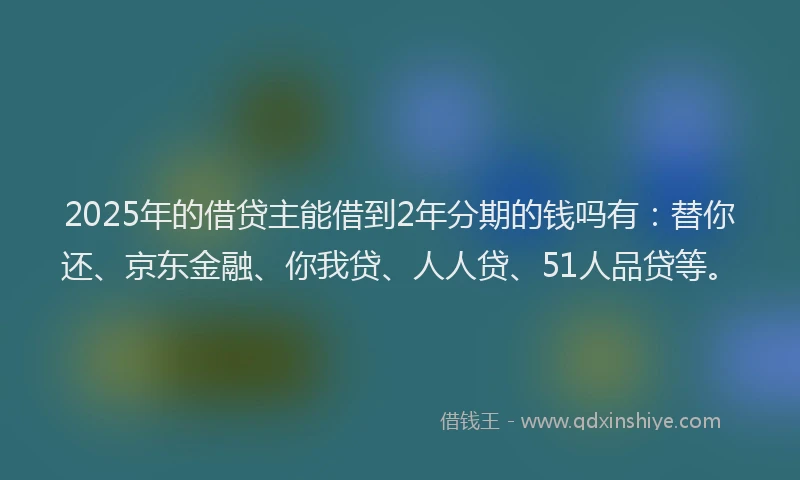 2025年的借贷主能借到2年分期的钱吗有：替你还、京东金融、你我贷、人人贷、51人品贷等。