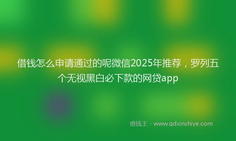 借钱怎么申请通过的呢微信2025年推荐，罗列五个无视黑白必下款的网贷app