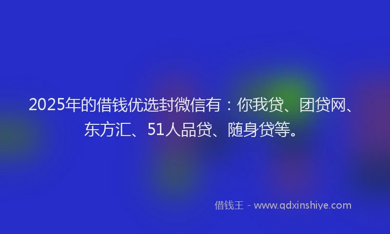 2025年的借钱优选封微信有：你我贷、团贷网、东方汇、51人品贷、随身贷等。