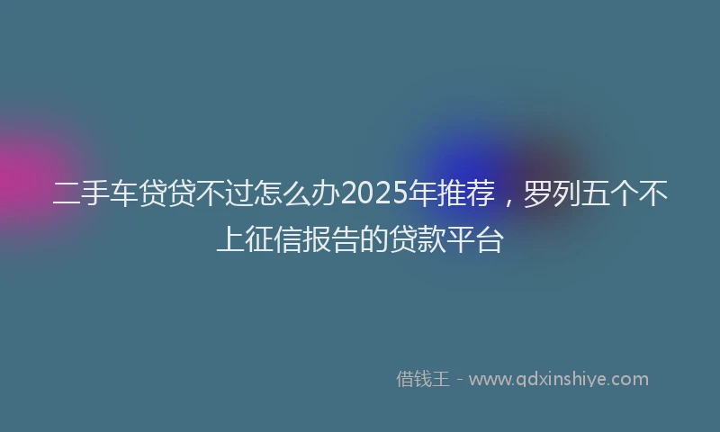 二手车贷贷不过怎么办2025年推荐，罗列五个不上征信报告的贷款平台
