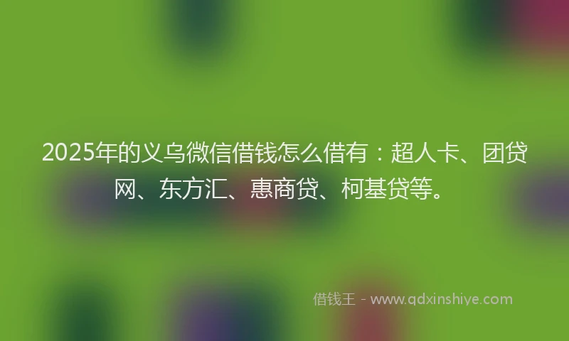2025年的义乌微信借钱怎么借有：超人卡、团贷网、东方汇、惠商贷、柯基贷等。