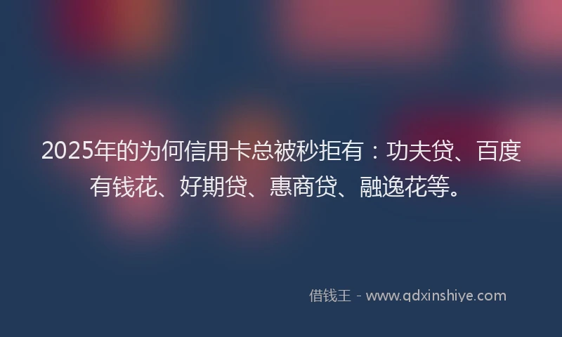 2025年的为何信用卡总被秒拒有：功夫贷、百度有钱花、好期贷、惠商贷、融逸花等。