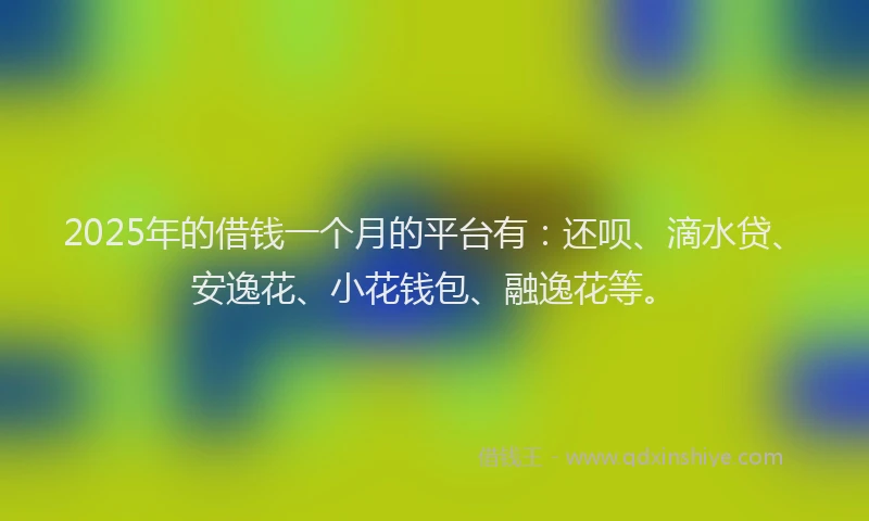 2025年的借钱一个月的平台有：还呗、滴水贷、安逸花、小花钱包、融逸花等。