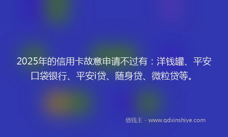 2025年的信用卡故意申请不过有：洋钱罐、平安口袋银行、平安i贷、随身贷、微粒贷等。