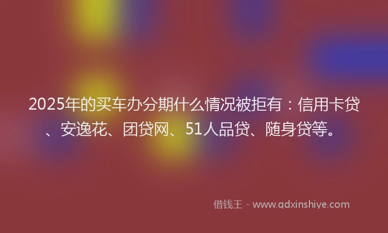 2025年的买车办分期什么情况被拒有：信用卡贷、安逸花、团贷网、51人品贷、随身贷等。