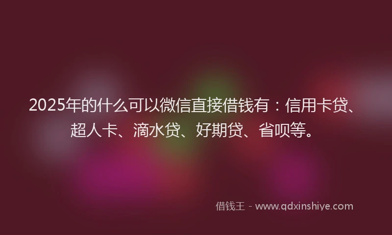 2025年的什么可以微信直接借钱有：信用卡贷、超人卡、滴水贷、好期贷、省呗等。