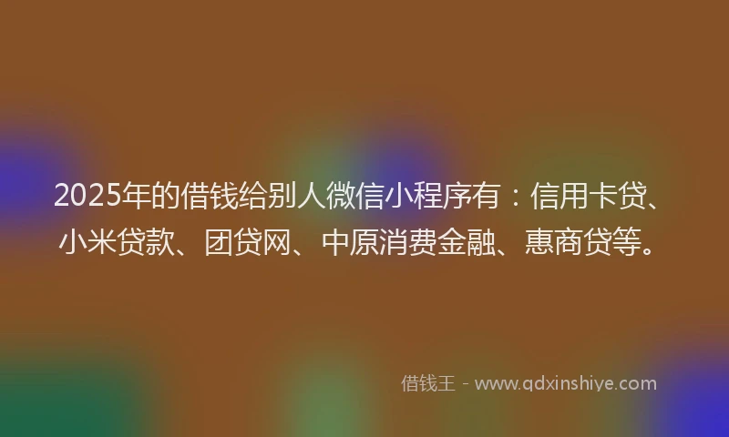 2025年的借钱给别人微信小程序有：信用卡贷、小米贷款、团贷网、中原消费金融、惠商贷等。