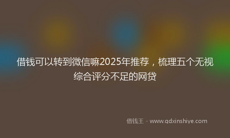 借钱可以转到微信嘛2025年推荐，梳理五个无视综合评分不足的网贷