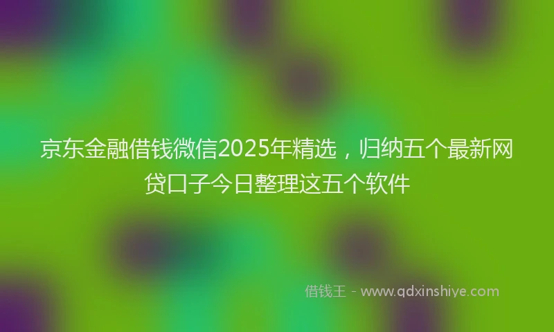 京东金融借钱微信2025年精选，归纳五个最新网贷口子今日整理这五个软件