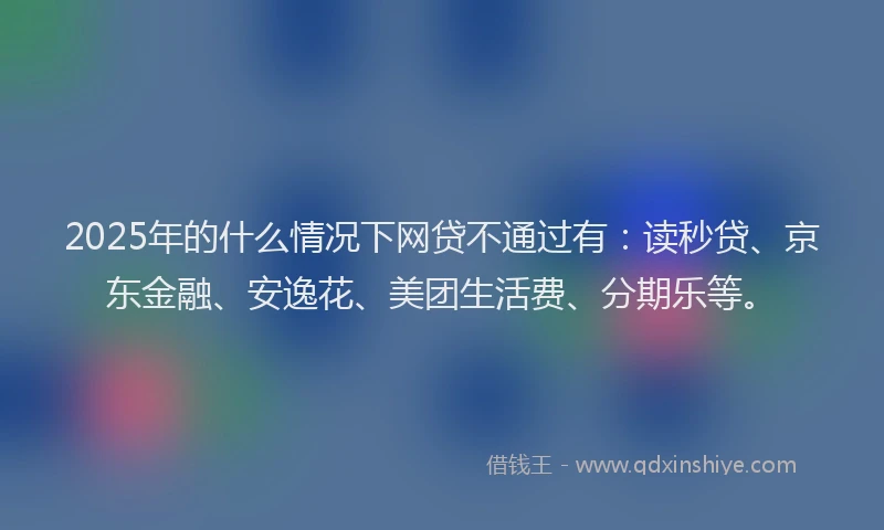 2025年的什么情况下网贷不通过有：读秒贷、京东金融、安逸花、美团生活费、分期乐等。