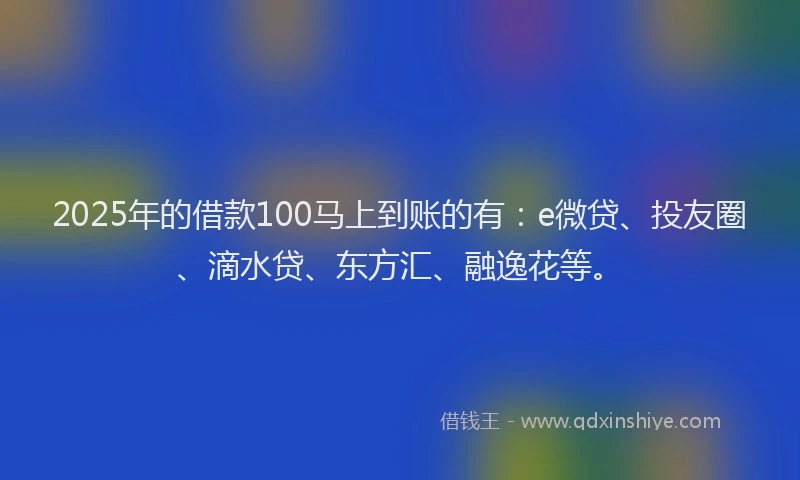 2025年的借款100马上到账的有：e微贷、投友圈、滴水贷、东方汇、融逸花等。