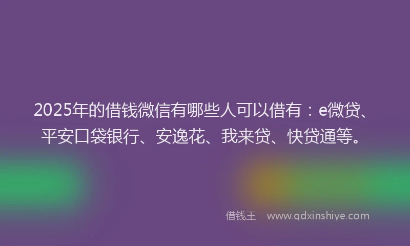 2025年的借钱微信有哪些人可以借有：e微贷、平安口袋银行、安逸花、我来贷、快贷通等。