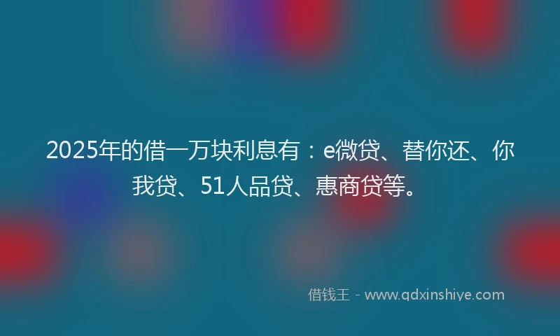 2025年的借一万块利息有：e微贷、替你还、你我贷、51人品贷、惠商贷等。