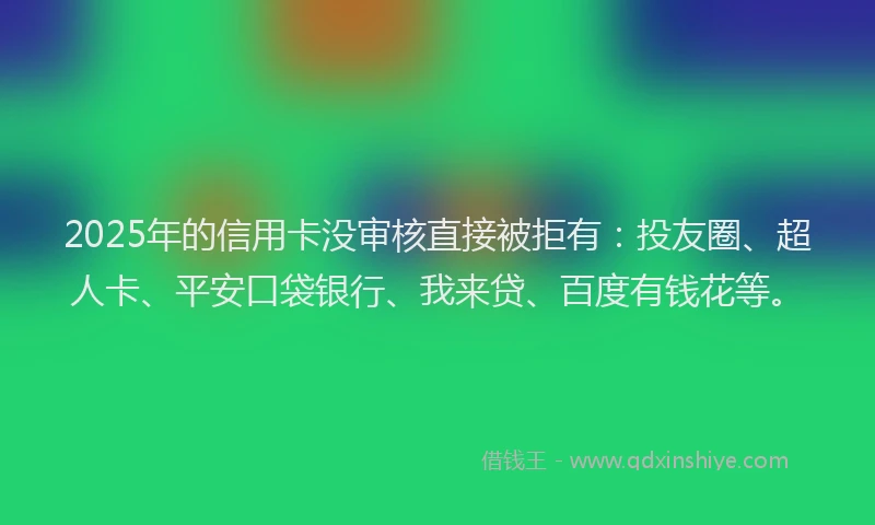 2025年的信用卡没审核直接被拒有：投友圈、超人卡、平安口袋银行、我来贷、百度有钱花等。