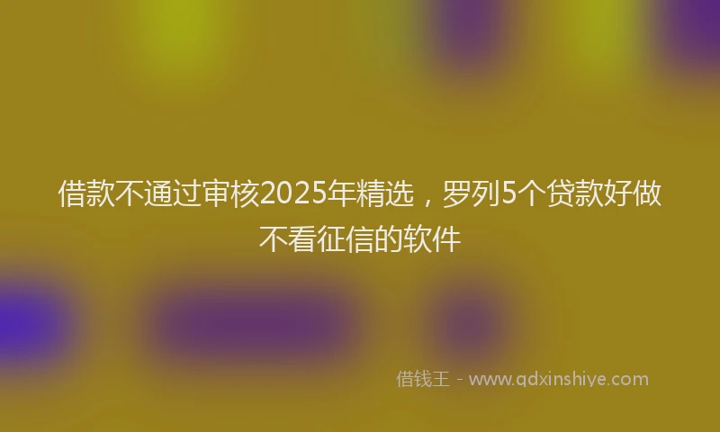 借款不通过审核2025年精选，罗列5个贷款好做不看征信的软件