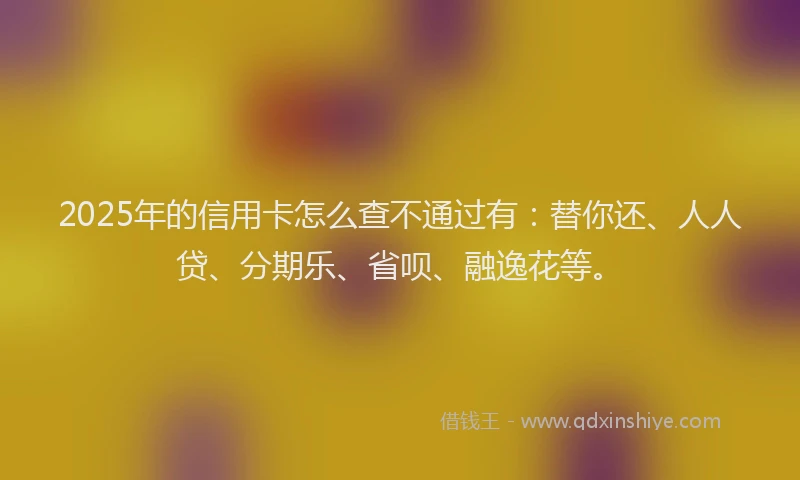 2025年的信用卡怎么查不通过有：替你还、人人贷、分期乐、省呗、融逸花等。