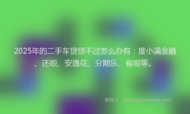 2025年的二手车贷贷不过怎么办有：度小满金融、还呗、安逸花、分期乐、省呗等。