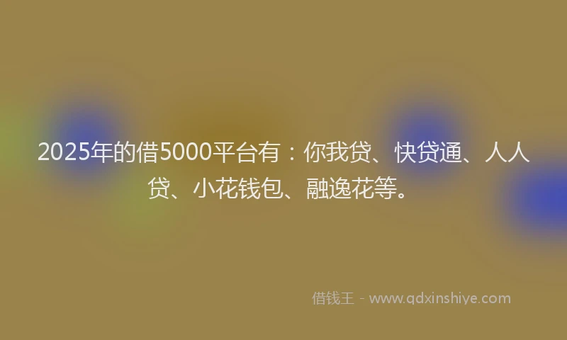 2025年的借5000平台有：你我贷、快贷通、人人贷、小花钱包、融逸花等。