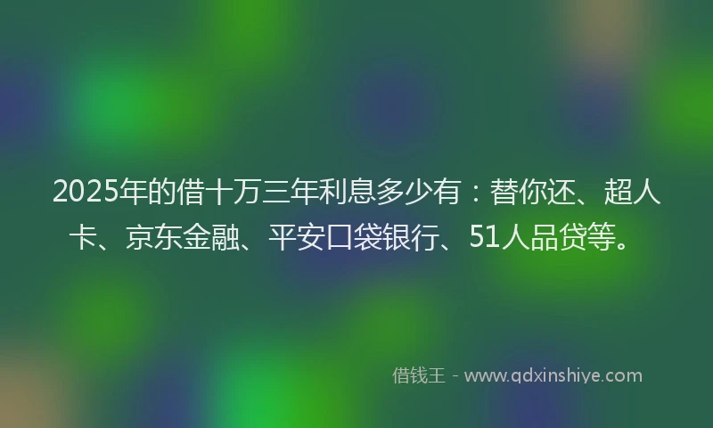 2025年的借十万三年利息多少有：替你还、超人卡、京东金融、平安口袋银行、51人品贷等。