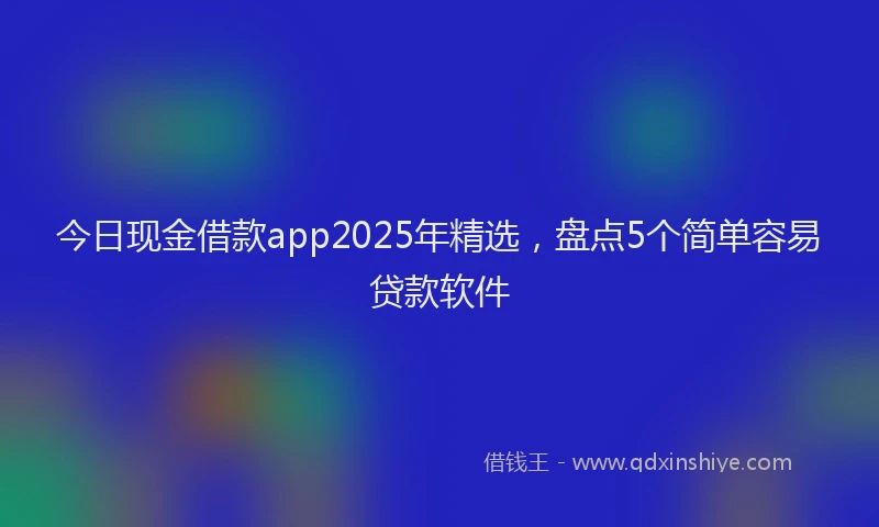 今日现金借款app2025年精选，盘点5个简单容易贷款软件