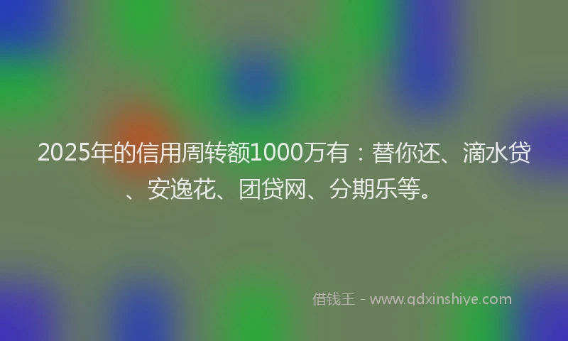 2025年的信用周转额1000万有：替你还、滴水贷、安逸花、团贷网、分期乐等。