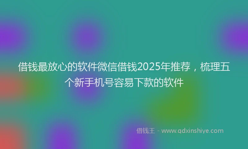 借钱最放心的软件微信借钱2025年推荐，梳理五个新手机号容易下款的软件