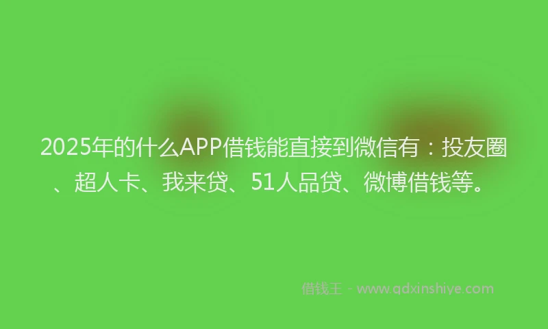 2025年的什么APP借钱能直接到微信有：投友圈、超人卡、我来贷、51人品贷、微博借钱等。